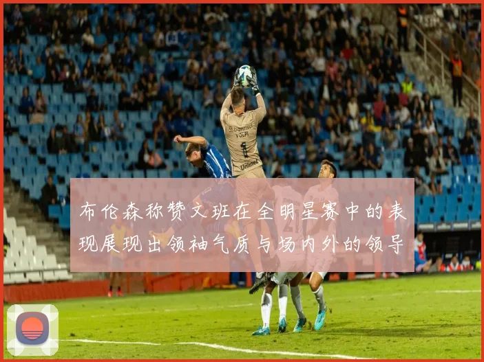 布伦森称赞文班在全明星赛中的表现展现出领袖气质与场内外的领导力