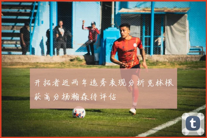 开拓者近两年选秀表现分析克林根获高分杨瀚森待评估