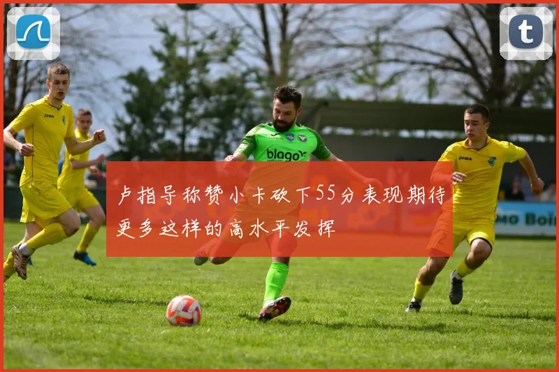 卢指导称赞小卡砍下55分表现期待更多这样的高水平发挥