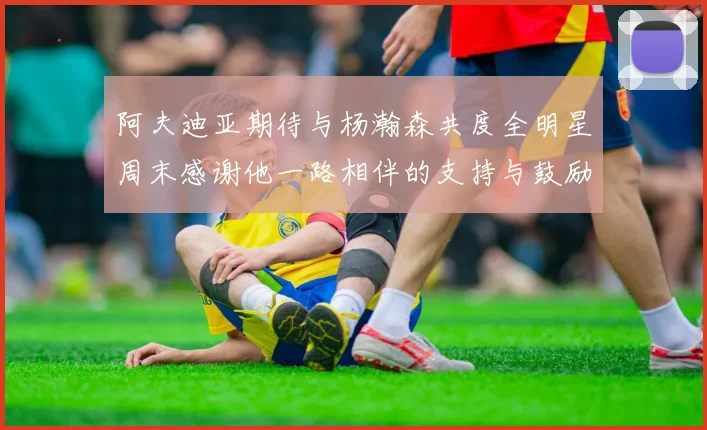 阿夫迪亚期待与杨瀚森共度全明星周末感谢他一路相伴的支持与鼓励