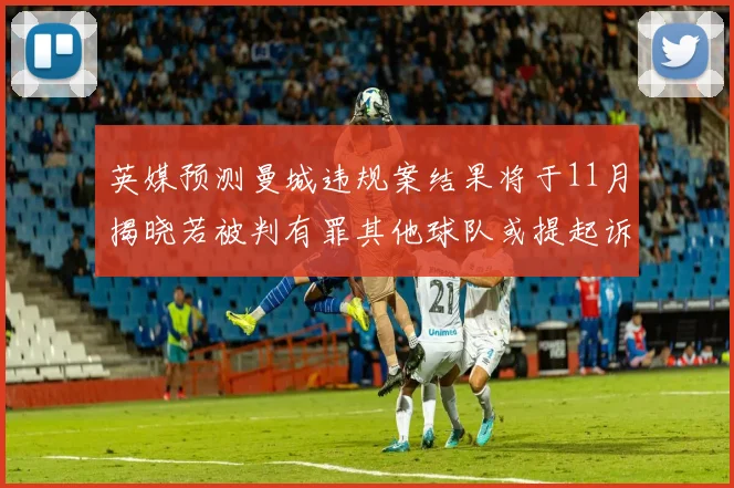 英媒预测曼城违规案结果将于11月揭晓若被判有罪其他球队或提起诉讼