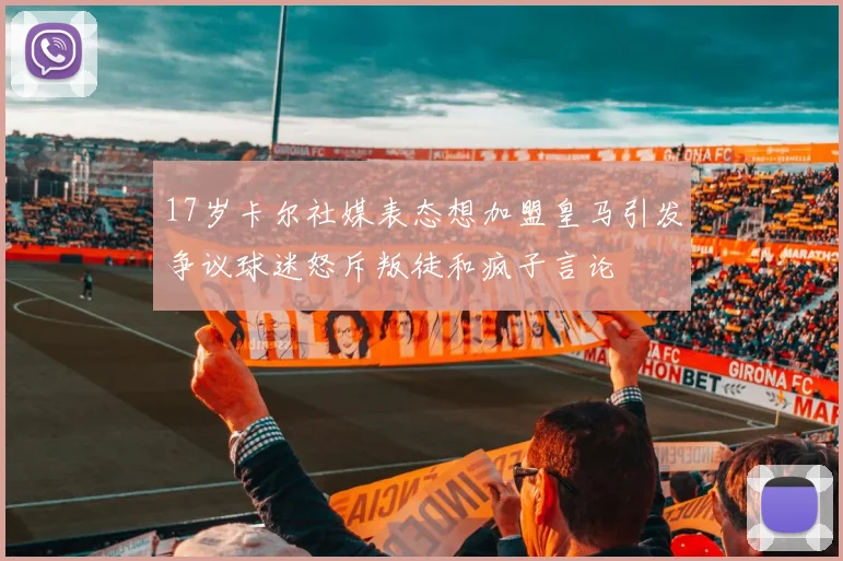 17岁卡尔社媒表态想加盟皇马引发争议球迷怒斥叛徒和疯子言论
