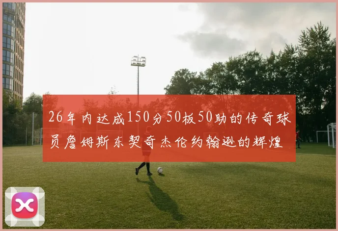 26年内达成150分50板50助的传奇球员詹姆斯东契奇杰伦约翰逊的辉煌成就
