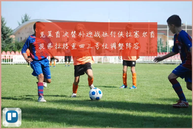 克莱首次替补迎战独行侠拉塞尔首发弗拉格重回三号位调整阵容