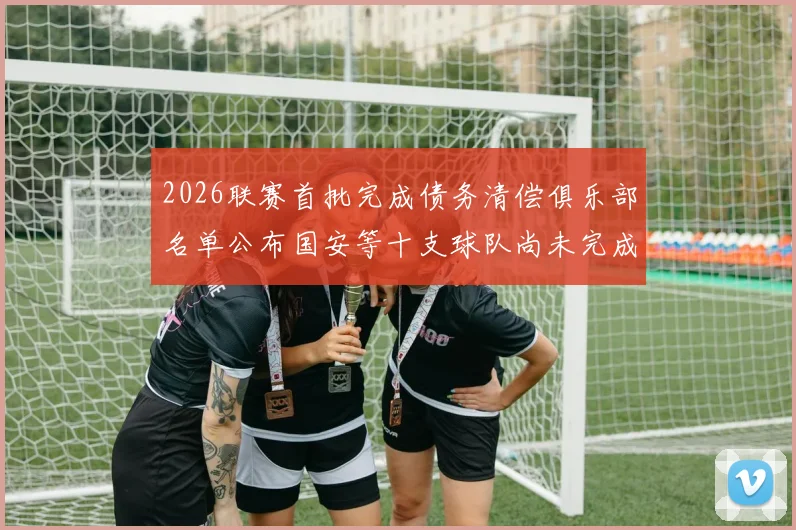 2026联赛首批完成债务清偿俱乐部名单公布国安等十支球队尚未完成清偿