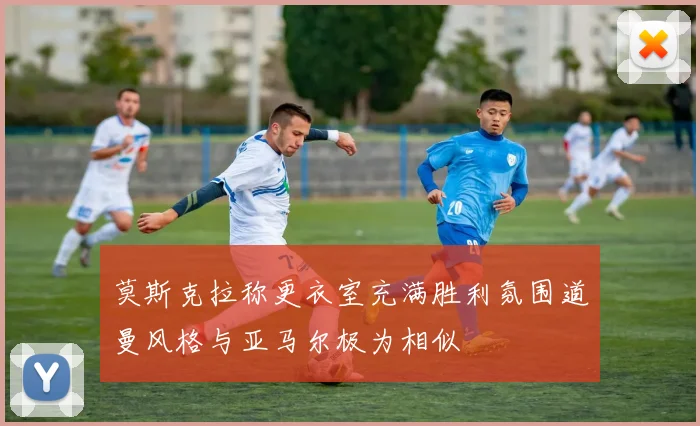 莫斯克拉称更衣室充满胜利氛围道曼风格与亚马尔极为相似