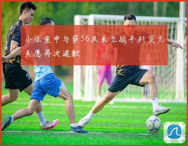 小法重申与萨56及米兰战平科莫无关愿再次道歉