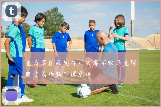 皇马若在西超杯半决赛不敌马竞阿隆索或面临下课危机