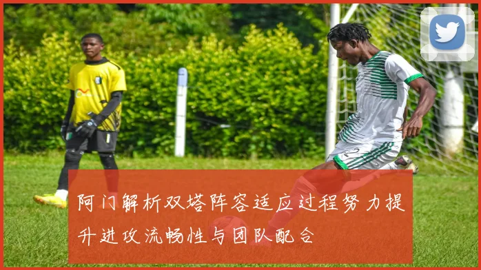 阿门解析双塔阵容适应过程努力提升进攻流畅性与团队配合