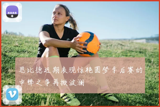 恩比德近期表现惊艳圆梦季后赛的中锋之争再掀波澜