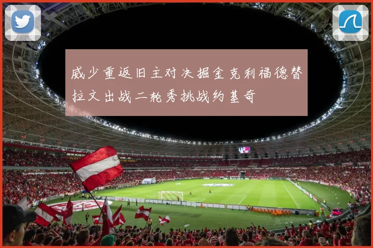 威少重返旧主对决掘金克利福德替拉文出战二轮秀挑战约基奇