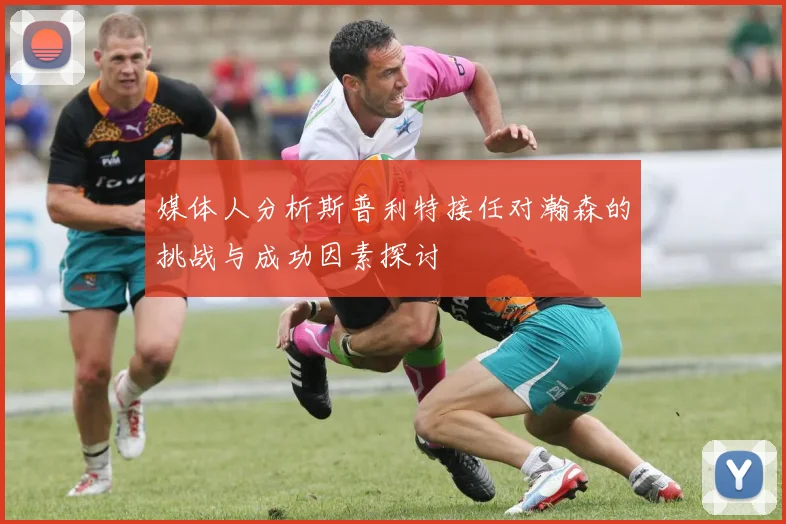 媒体人分析斯普利特接任对瀚森的挑战与成功因素探讨