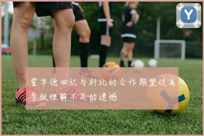 霍华德回忆与科比的合作期望过高导致理解不足的遗憾