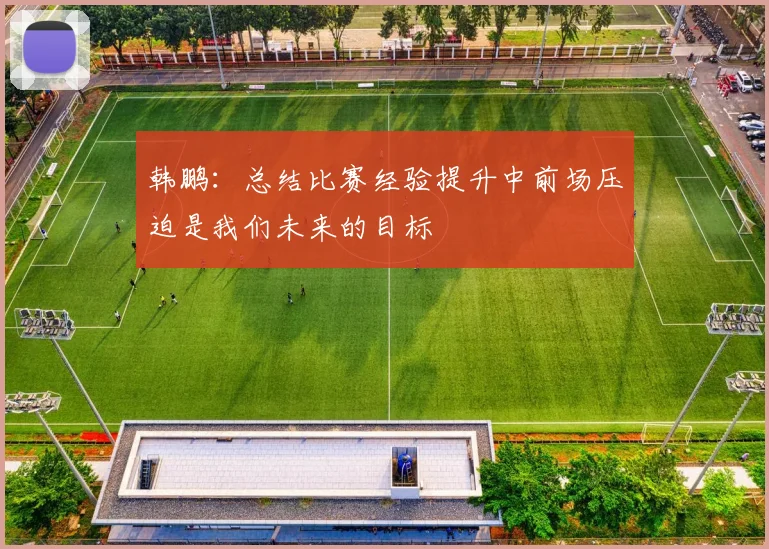 韩鹏：总结比赛经验提升中前场压迫是我们未来的目标