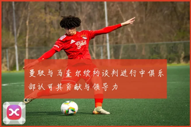 曼联与马奎尔续约谈判进行中俱乐部认可其贡献与领导力