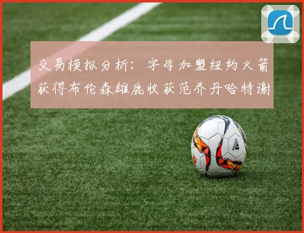 交易模拟分析：字母加盟纽约火箭获得布伦森雄鹿收获范乔丹哈特谢泼德等球员