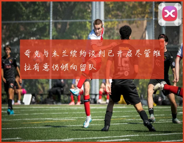 奇克与米兰续约谈判已开启尽管维拉有意仍倾向留队