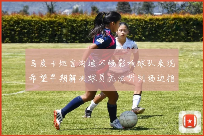 乌度卡坦言沟通不畅影响球队表现希望早期解决球员无法听到场边指令