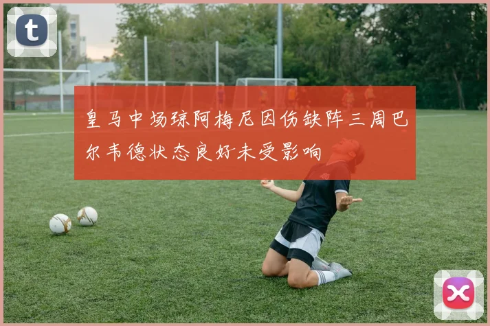 皇马中场琼阿梅尼因伤缺阵三周巴尔韦德状态良好未受影响