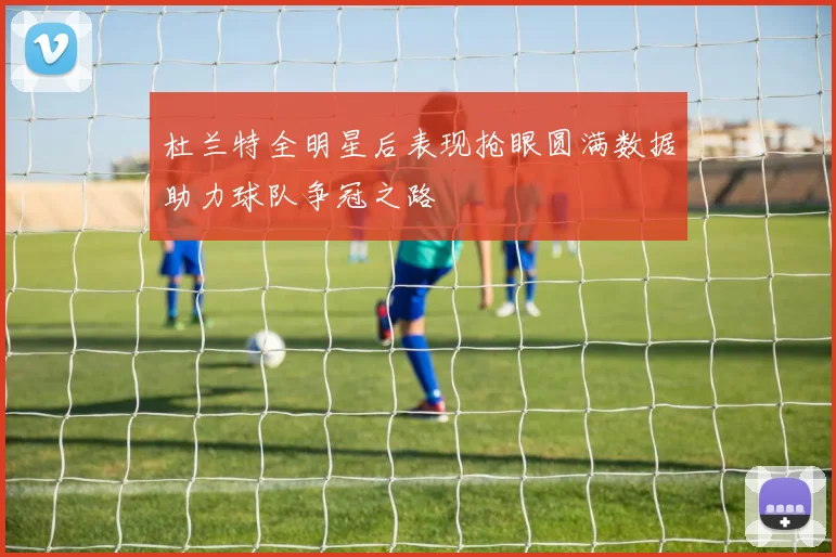 杜兰特全明星后表现抢眼圆满数据助力球队争冠之路