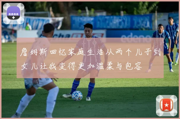詹姆斯回忆家庭生活从两个儿子到女儿让我变得更加温柔与包容