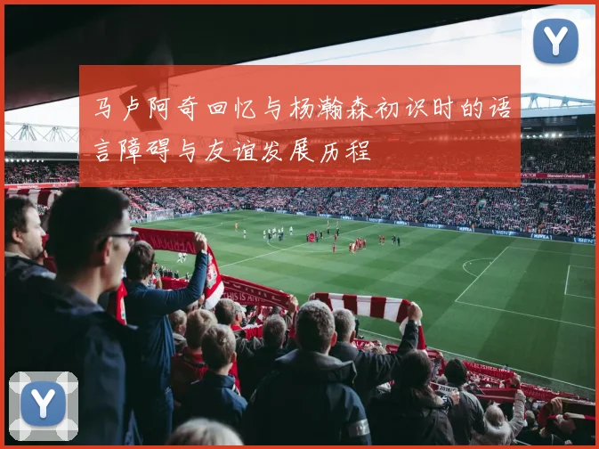 马卢阿奇回忆与杨瀚森初识时的语言障碍与友谊发展历程