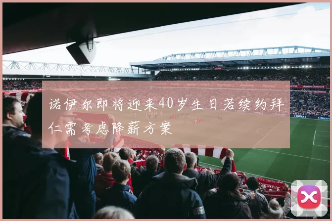 诺伊尔即将迎来40岁生日若续约拜仁需考虑降薪方案