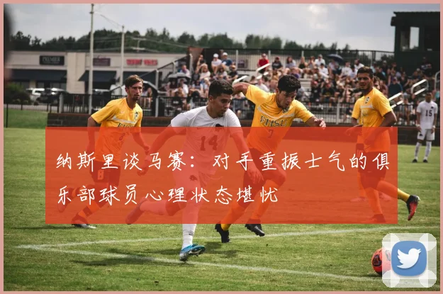 纳斯里谈马赛：对手重振士气的俱乐部球员心理状态堪忧