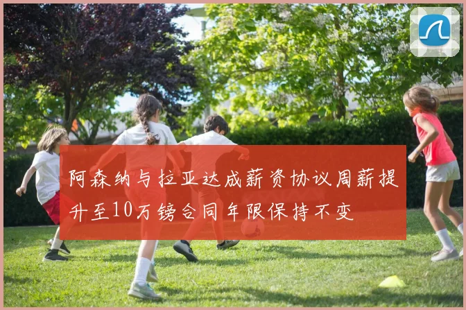 阿森纳与拉亚达成薪资协议周薪提升至10万镑合同年限保持不变