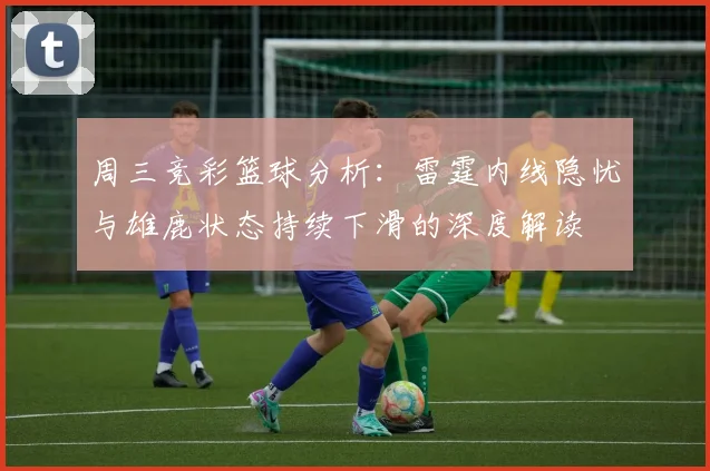 周三竞彩篮球分析：雷霆内线隐忧与雄鹿状态持续下滑的深度解读