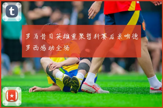 罗马昔日英雄重聚哲科赛后亲吻德罗西感动全场
