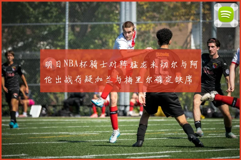明日NBA杯骑士对阵猛龙米切尔与阿伦出战存疑加兰与梅里尔确定缺席