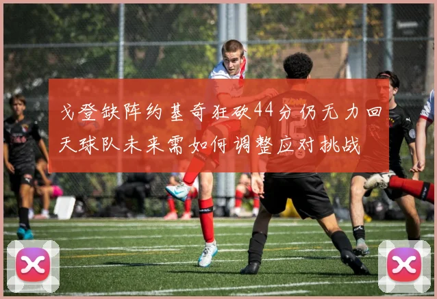 戈登缺阵约基奇狂砍44分仍无力回天球队未来需如何调整应对挑战