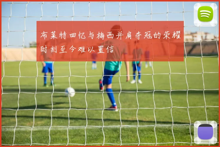 布莱特回忆与梅西并肩夺冠的荣耀时刻至今难以置信