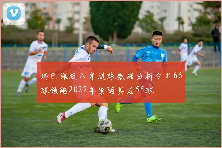 姆巴佩近八年进球数据分析今年66球领跑2022年紧随其后55球